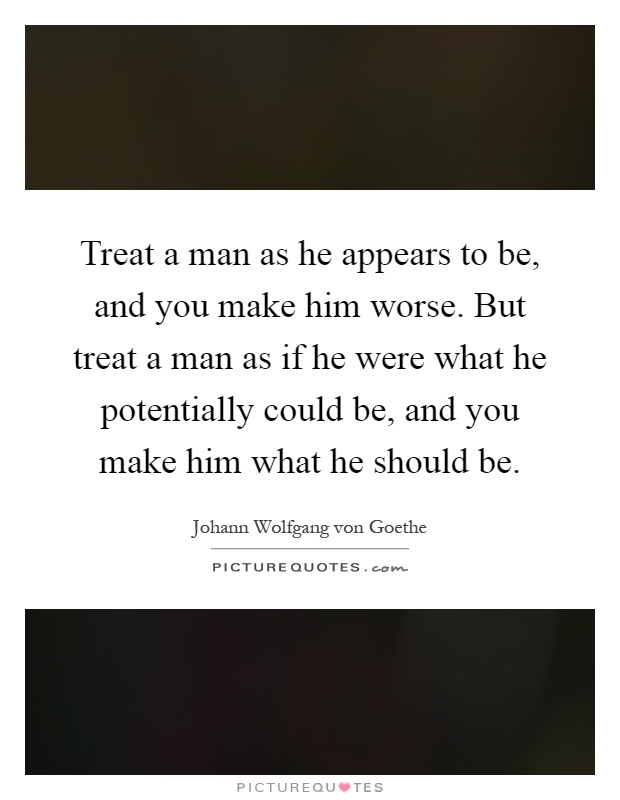 Treat a man as he appears to be, and you make him worse. But treat a man as if he were what he potentially could be, and you make him what he should be Picture Quote #1