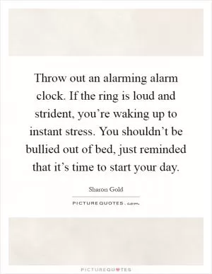 Throw out an alarming alarm clock. If the ring is loud and strident, you’re waking up to instant stress. You shouldn’t be bullied out of bed, just reminded that it’s time to start your day Picture Quote #1
