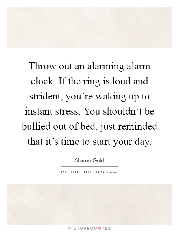 Throw out an alarming alarm clock. If the ring is loud and strident, you're waking up to instant stress. You shouldn't be bullied out of bed, just reminded that it's time to start your day Picture Quote #1