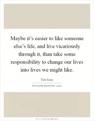 Maybe it’s easier to like someone else’s life, and live vicariously through it, than take some responsibility to change our lives into lives we might like Picture Quote #1