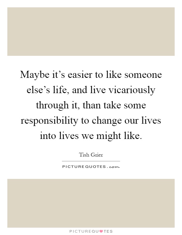 Maybe it's easier to like someone else's life, and live vicariously through it, than take some responsibility to change our lives into lives we might like Picture Quote #1