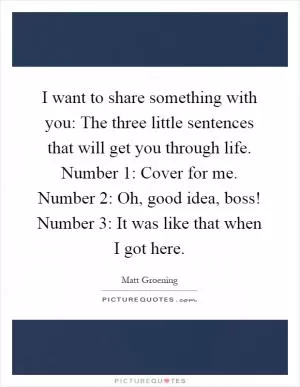 I want to share something with you: The three little sentences that will get you through life. Number 1: Cover for me. Number 2: Oh, good idea, boss! Number 3: It was like that when I got here Picture Quote #1