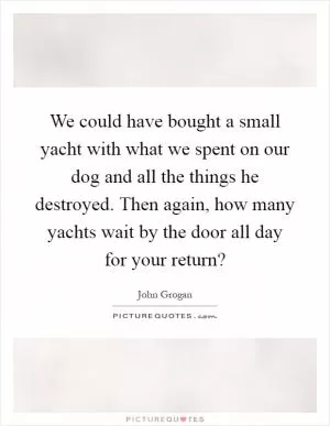 We could have bought a small yacht with what we spent on our dog and all the things he destroyed. Then again, how many yachts wait by the door all day for your return? Picture Quote #1