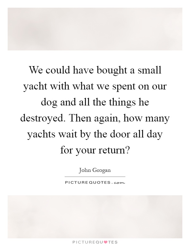 We could have bought a small yacht with what we spent on our dog and all the things he destroyed. Then again, how many yachts wait by the door all day for your return? Picture Quote #1