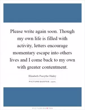 Please write again soon. Though my own life is filled with activity, letters encourage momentary escape into others lives and I come back to my own with greater contentment Picture Quote #1