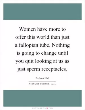 Women have more to offer this world than just a fallopian tube. Nothing is going to change until you quit looking at us as just sperm receptacles Picture Quote #1