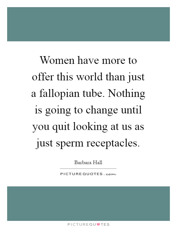 Women have more to offer this world than just a fallopian tube. Nothing is going to change until you quit looking at us as just sperm receptacles Picture Quote #1