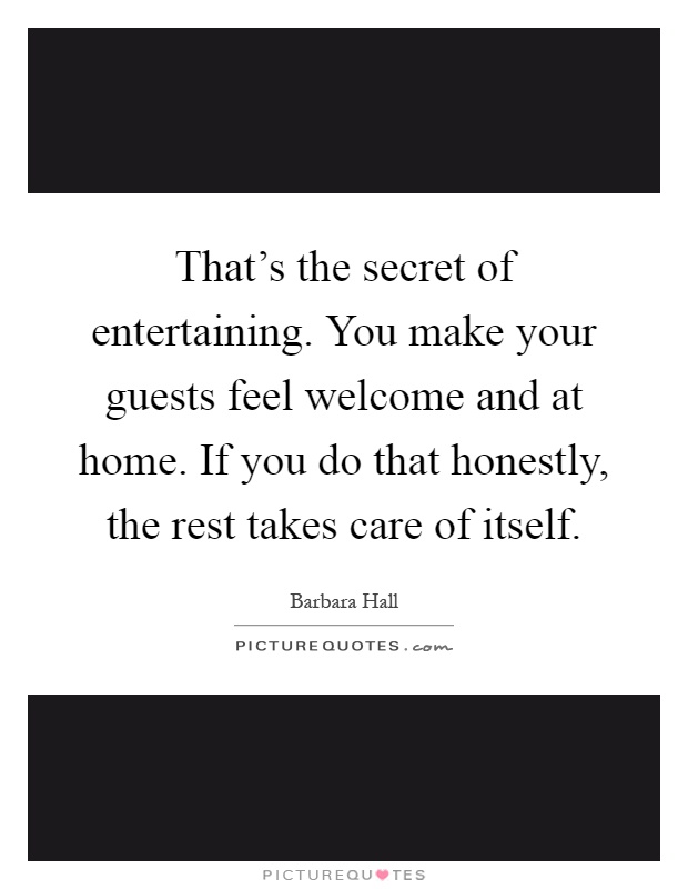 That's the secret of entertaining. You make your guests feel welcome and at home. If you do that honestly, the rest takes care of itself Picture Quote #1