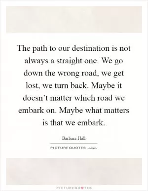 The path to our destination is not always a straight one. We go down the wrong road, we get lost, we turn back. Maybe it doesn’t matter which road we embark on. Maybe what matters is that we embark Picture Quote #1