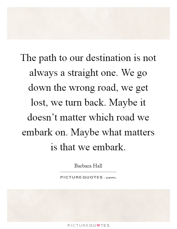 The path to our destination is not always a straight one. We go down the wrong road, we get lost, we turn back. Maybe it doesn't matter which road we embark on. Maybe what matters is that we embark Picture Quote #1