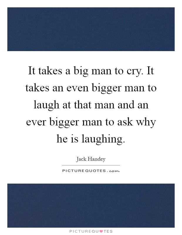 It takes a big man to cry. It takes an even bigger man to laugh at that man and an ever bigger man to ask why he is laughing Picture Quote #1