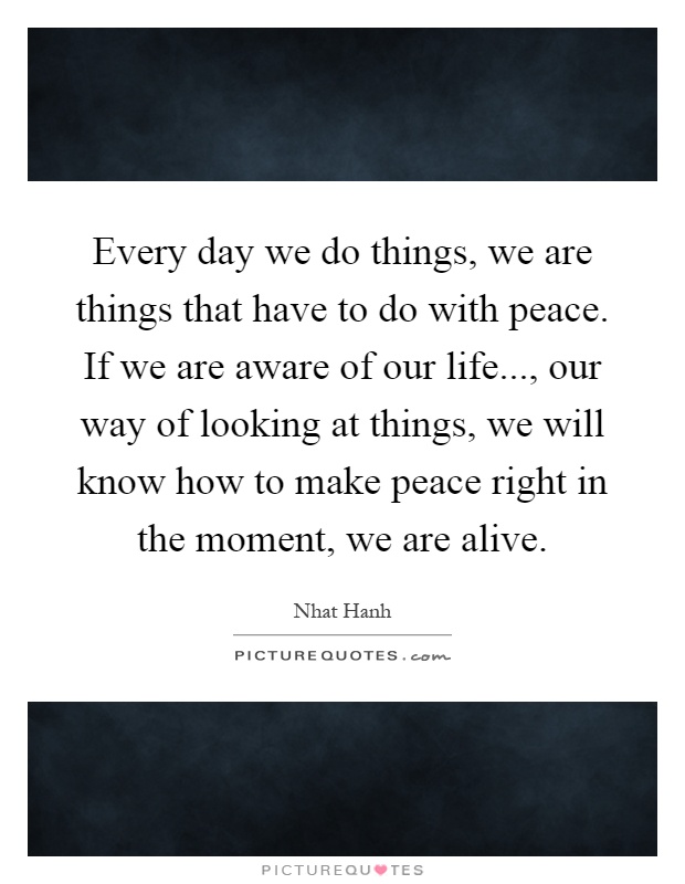 Every day we do things, we are things that have to do with peace. If we are aware of our life..., our way of looking at things, we will know how to make peace right in the moment, we are alive Picture Quote #1