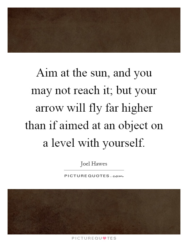 Aim at the sun, and you may not reach it; but your arrow will fly far higher than if aimed at an object on a level with yourself Picture Quote #1