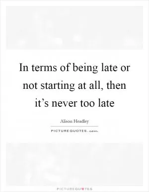 In terms of being late or not starting at all, then it’s never too late Picture Quote #1