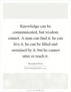 Knowledge can be communicated, but wisdom cannot. A man can find it, he can live it, he can be filled and sustained by it, but he cannot utter or teach it Picture Quote #1