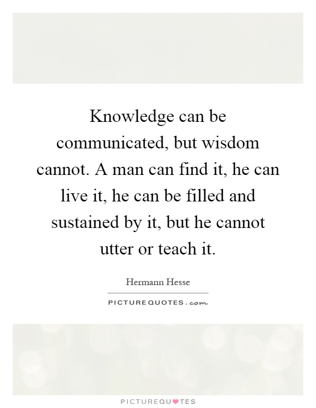 Knowledge can be communicated, but wisdom cannot. A man can find it, he can live it, he can be filled and sustained by it, but he cannot utter or teach it Picture Quote #1