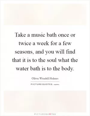 Take a music bath once or twice a week for a few seasons, and you will find that it is to the soul what the water bath is to the body Picture Quote #1