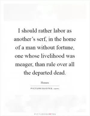 I should rather labor as another’s serf, in the home of a man without fortune, one whose livelihood was meager, than rule over all the departed dead Picture Quote #1
