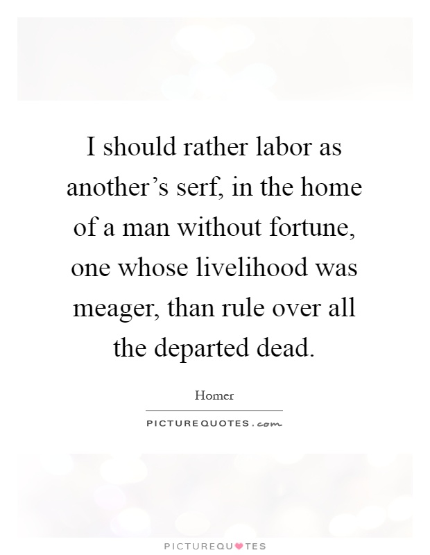 I should rather labor as another's serf, in the home of a man without fortune, one whose livelihood was meager, than rule over all the departed dead Picture Quote #1