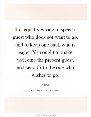 It is equally wrong to speed a guest who does not want to go, and to keep one back who is eager. You ought to make welcome the present guest, and send forth the one who wishes to go Picture Quote #1