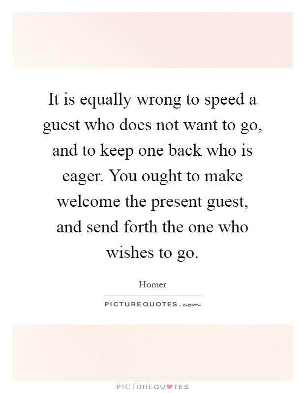 It is equally wrong to speed a guest who does not want to go, and to keep one back who is eager. You ought to make welcome the present guest, and send forth the one who wishes to go Picture Quote #1