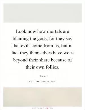 Look now how mortals are blaming the gods, for they say that evils come from us, but in fact they themselves have woes beyond their share because of their own follies Picture Quote #1
