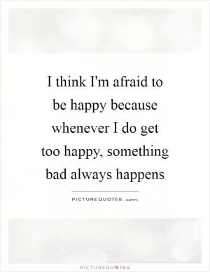 I think I'm afraid to be happy because whenever I do get too happy, something bad always happens Picture Quote #1