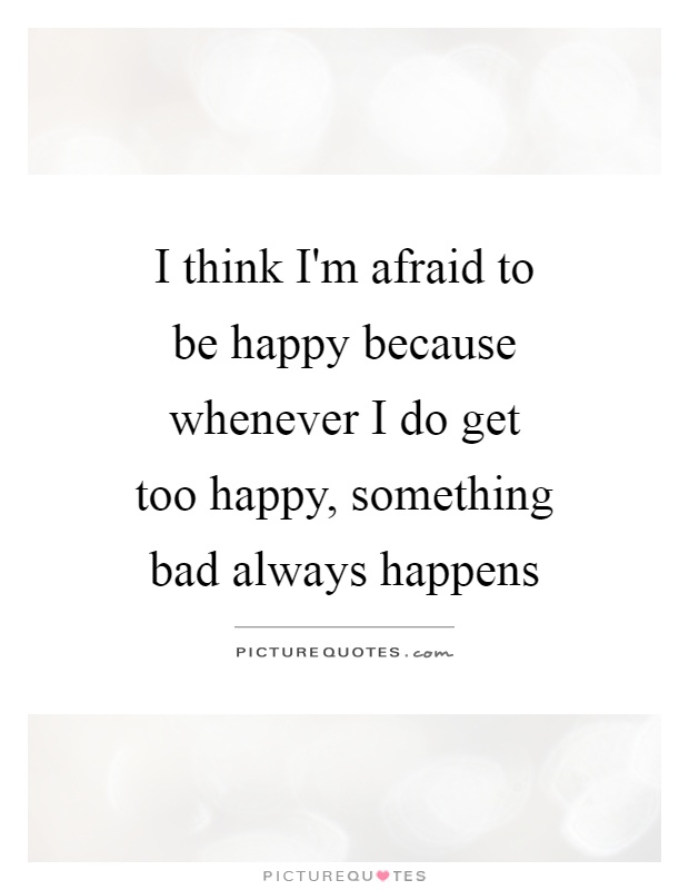 I think I'm afraid to be happy because whenever I do get too happy, something bad always happens Picture Quote #1