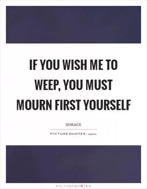 If you wish me to weep, you must mourn first yourself Picture Quote #1