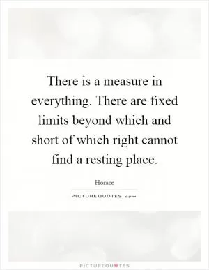 There is a measure in everything. There are fixed limits beyond which and short of which right cannot find a resting place Picture Quote #1