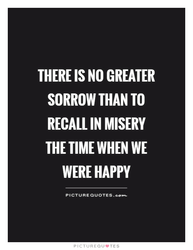 There is no greater sorrow than to recall in misery the time when we were happy Picture Quote #1