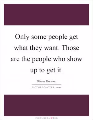 Only some people get what they want. Those are the people who show up to get it Picture Quote #1