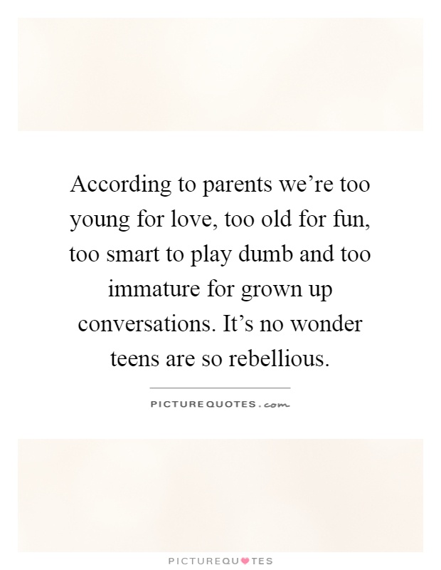 According to parents we're too young for love, too old for fun, too smart to play dumb and too immature for grown up conversations. It's no wonder teens are so rebellious Picture Quote #1