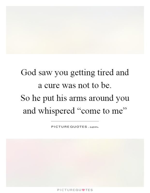 God saw you getting tired and a cure was not to be.  So he put his arms around you and whispered “come to me” Picture Quote #1