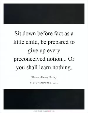 Sit down before fact as a little child, be prepared to give up every preconceived notion... Or you shall learn nothing Picture Quote #1