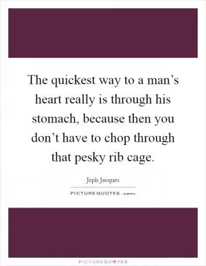 The quickest way to a man’s heart really is through his stomach, because then you don’t have to chop through that pesky rib cage Picture Quote #1