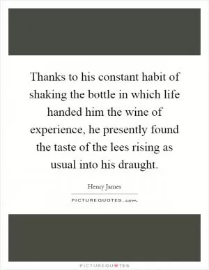 Thanks to his constant habit of shaking the bottle in which life handed him the wine of experience, he presently found the taste of the lees rising as usual into his draught Picture Quote #1