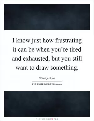 I know just how frustrating it can be when you’re tired and exhausted, but you still want to draw something Picture Quote #1