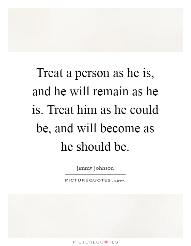 Treat a person as he is, and he will remain as he is. Treat him as he could be, and will become as he should be Picture Quote #1