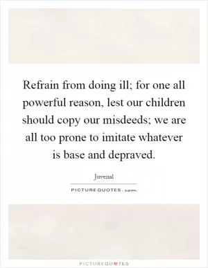 Refrain from doing ill; for one all powerful reason, lest our children should copy our misdeeds; we are all too prone to imitate whatever is base and depraved Picture Quote #1