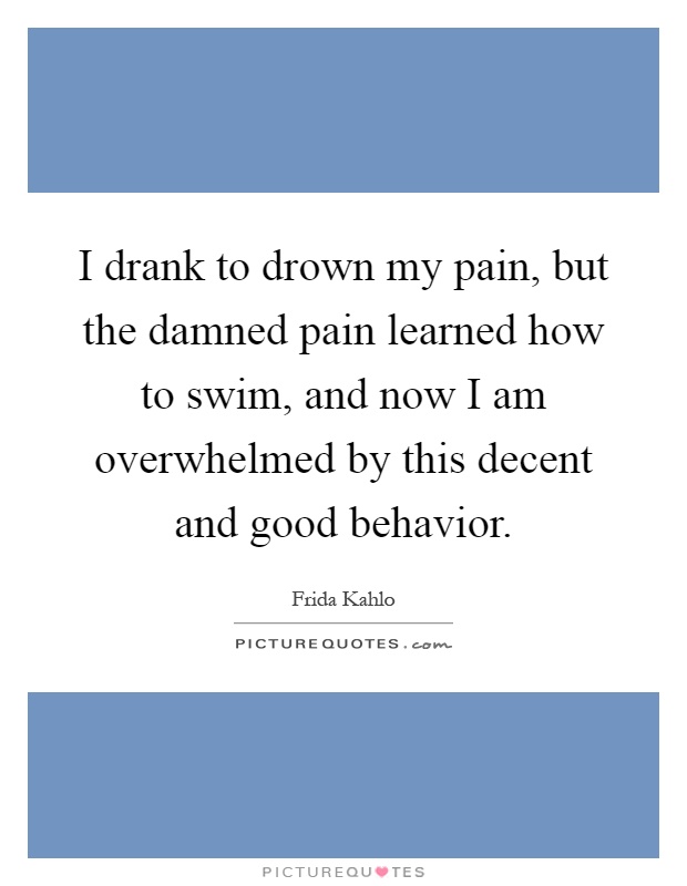I drank to drown my pain, but the damned pain learned how to swim, and now I am overwhelmed by this decent and good behavior Picture Quote #1