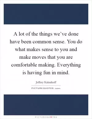 A lot of the things we’ve done have been common sense. You do what makes sense to you and make moves that you are comfortable making. Everything is having fun in mind Picture Quote #1