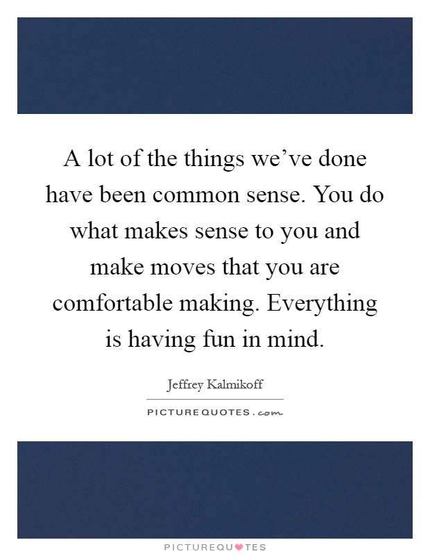 A lot of the things we've done have been common sense. You do what makes sense to you and make moves that you are comfortable making. Everything is having fun in mind Picture Quote #1