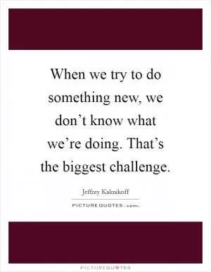 When we try to do something new, we don’t know what we’re doing. That’s the biggest challenge Picture Quote #1