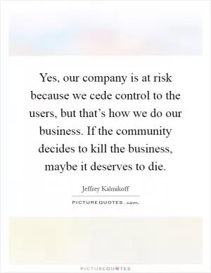 Yes, our company is at risk because we cede control to the users, but that’s how we do our business. If the community decides to kill the business, maybe it deserves to die Picture Quote #1