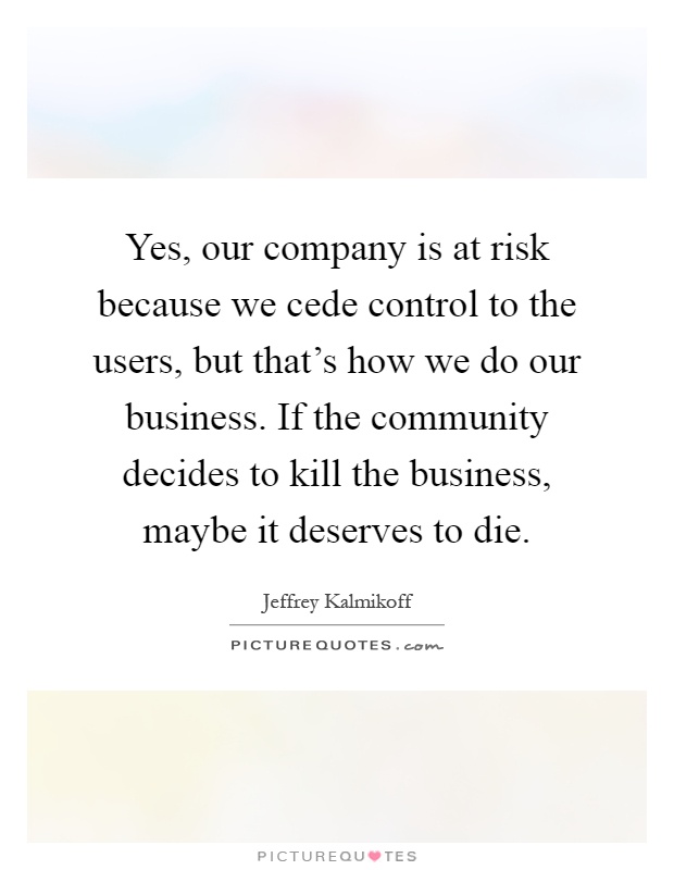 Yes, our company is at risk because we cede control to the users, but that's how we do our business. If the community decides to kill the business, maybe it deserves to die Picture Quote #1