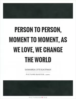 Person to person, moment to moment, as we love, we change the world Picture Quote #1