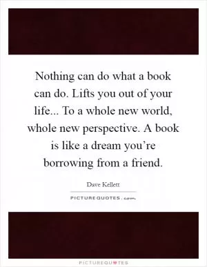 Nothing can do what a book can do. Lifts you out of your life... To a whole new world, whole new perspective. A book is like a dream you’re borrowing from a friend Picture Quote #1