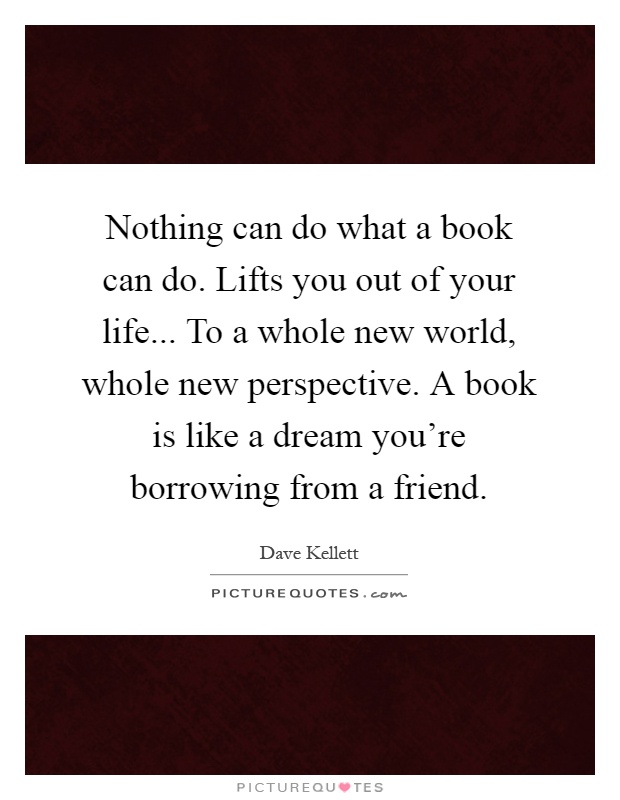Nothing can do what a book can do. Lifts you out of your life... To a whole new world, whole new perspective. A book is like a dream you're borrowing from a friend Picture Quote #1