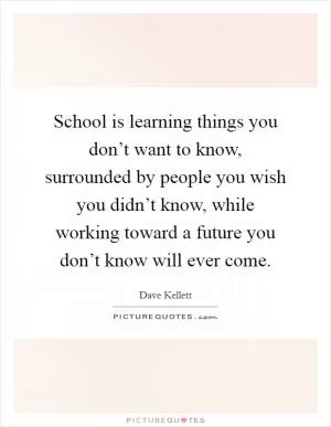 School is learning things you don’t want to know, surrounded by people you wish you didn’t know, while working toward a future you don’t know will ever come Picture Quote #1